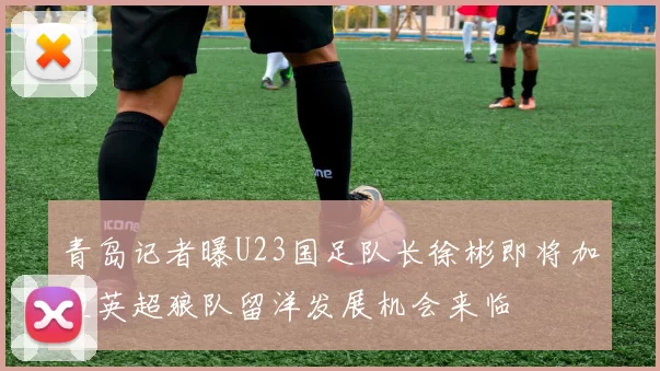 青岛记者曝U23国足队长徐彬即将加盟英超狼队留洋发展机会来临