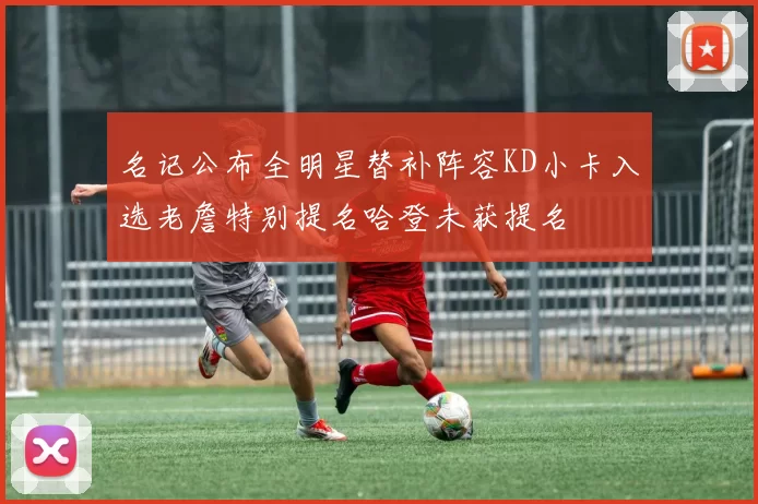 名记公布全明星替补阵容KD小卡入选老詹特别提名哈登未获提名