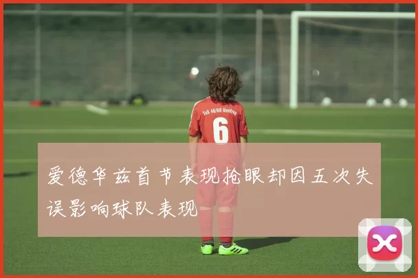 爱德华兹首节表现抢眼却因五次失误影响球队表现