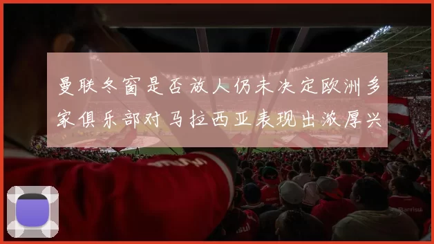 曼联冬窗是否放人仍未决定欧洲多家俱乐部对马拉西亚表现出浓厚兴趣