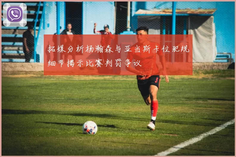 拓媒分析杨瀚森与亚当斯卡位犯规细节揭示比赛判罚争议