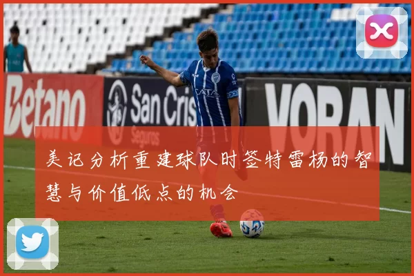 美记分析重建球队时签特雷杨的智慧与价值低点的机会