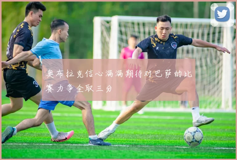 奥布拉克信心满满期待对巴萨的比赛力争全取三分