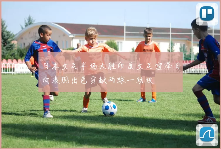 日本女足半场大胜印度女足宫泽日向表现出色贡献两球一助攻