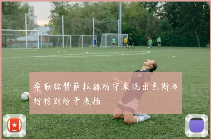 希勒称赞萨拉赫防守表现出色斯洛特特别给予表扬