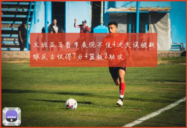 文班亚马首节表现不佳4次失误被断球反击仅得7分4篮板2助攻