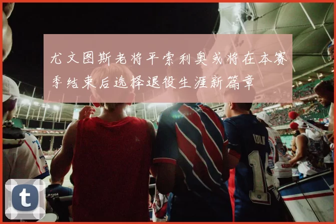 尤文图斯老将平索利奥或将在本赛季结束后选择退役生涯新篇章